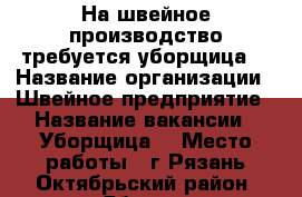 На швейное производство требуется уборщица  › Название организации ­ Швейное предприятие › Название вакансии ­ Уборщица  › Место работы ­ г.Рязань Октябрьский район. проезд Яблочкова д.5 к - Рязанская обл., Рязанский р-н, Рязань г. Работа » Вакансии   